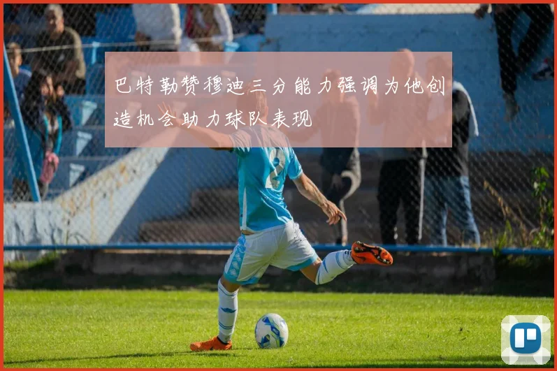 巴特勒赞穆迪三分能力强调为他创造机会助力球队表现