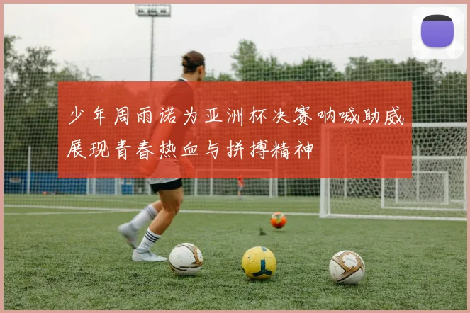 少年周雨诺为亚洲杯决赛呐喊助威展现青春热血与拼搏精神