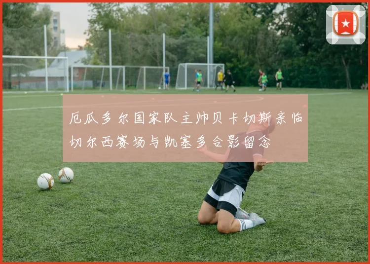 厄瓜多尔国家队主帅贝卡切斯亲临切尔西赛场与凯塞多合影留念