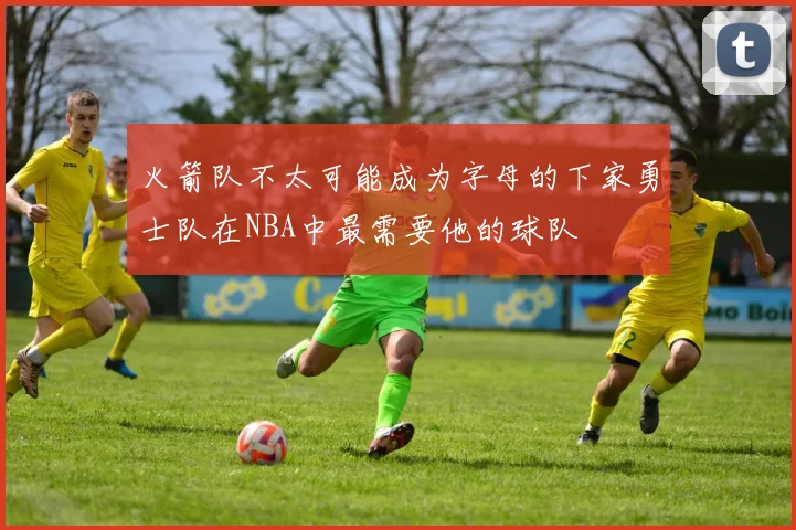 火箭队不太可能成为字母的下家勇士队在NBA中最需要他的球队