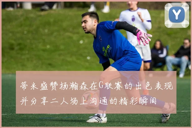 蒂米盛赞杨瀚森在G联赛的出色表现并分享二人场上沟通的精彩瞬间