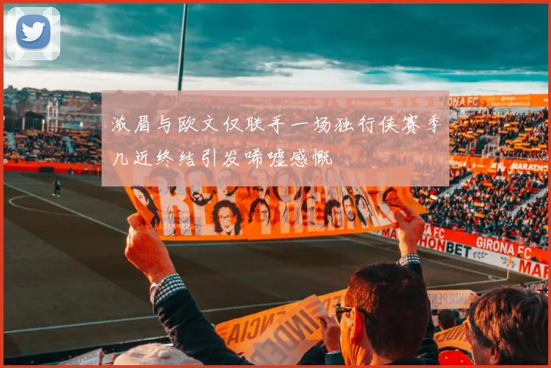 浓眉与欧文仅联手一场独行侠赛季几近终结引发唏嘘感慨
