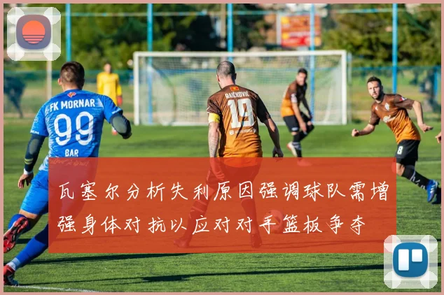 瓦塞尔分析失利原因强调球队需增强身体对抗以应对对手篮板争夺