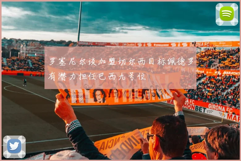 罗塞尼尔谈加盟切尔西目标佩德罗有潜力担任巴西九号位