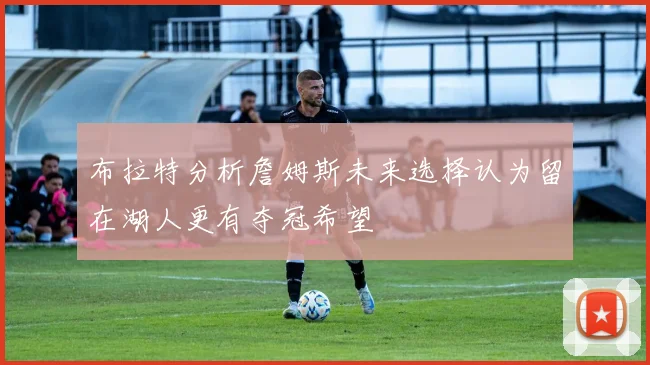 布拉特分析詹姆斯未来选择认为留在湖人更有夺冠希望