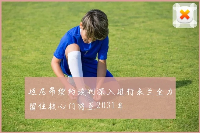 迈尼昂续约谈判深入进行米兰全力留住核心门将至2031年