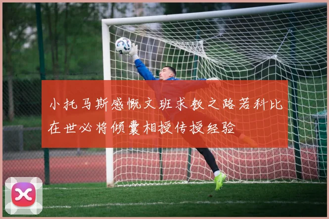 小托马斯感慨文班求教之路若科比在世必将倾囊相授传授经验